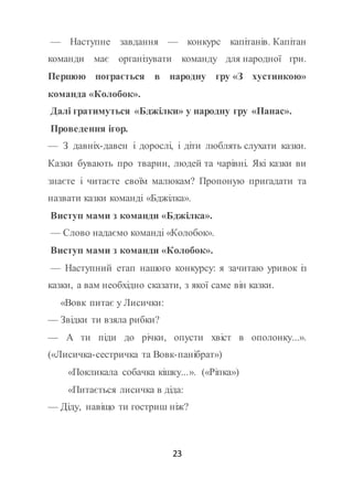 23
— Наступне завдання — конкурс капітанів. Капітан
команди має організувати команду для народної гри.
Першою пограється в народну гру «З хустинкою»
команда «Колобок».
Далі гратимуться «Бджілки» у народну гру «Панас».
Проведення ігор.
— З давніх-давен і дорослі, і діти люблять слухати казки.
Казки бувають про тварин, людей та чарівні. Які казки ви
знаєте і читаєте своїм малюкам? Пропоную пригадати та
назвати казки команді «Бджілка».
Виступ мами з команди «Бджілка».
— Слово надаємо команді «Колобок».
Виступ мами з команди «Колобок».
— Наступний етап нашого конкурсу: я зачитаю уривок із
казки, а вам необхідно сказати, з якої саме він казки.
«Вовк питає у Лисички:
— Звідки ти взяла рибки?
— А ти піди до річки, опусти хвіст в ополонку...».
(«Лисичка-сестричка та Вовк-панібрат»)
«Покликала собачка кішку...». («Ріпка»)
«Питається лисичка в діда:
— Діду, навіщо ти гостриш ніж?
 