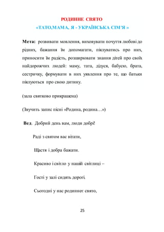 25
РОДИННЕ СВЯТО
«ТАТО,МАМА, Я - УКРАЇНСЬКА СІМ'Я »
Мета: розвивати мовлення, виховувати почуття любові до
рідних, бажання їм допомагати, піклуватись про них,
приносити їм радість, розширювати знання дітей про своїх
найдорожчих людей: маму, тата, дідуся, бабусю, брата,
сестричку, формувати в них уявлення про те, що батьки
піклуються про свою дитину.
(зала святково прикрашена)
(Звучить запис пісні «Родина, родина…»)
Вед. Добрий день вам, люди добрі!
Раді з святом вас вітати,
Щастя і добра бажати.
Красиво і світло у нашій світлиці –
Гості у залі сидять дорогі.
Сьогодні у нас родиннеє свято,
 