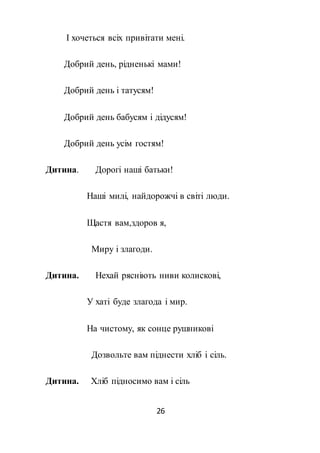 26
І хочеться всіх привітати мені.
Добрий день, рідненькі мами!
Добрий день і татусям!
Добрий день бабусям і дідусям!
Добрий день усім гостям!
Дитина. Дорогі наші батьки!
Наші милі, найдорожчі в світі люди.
Щастя вам,здоров я,
Миру і злагоди.
Дитина. Нехай рясніють ниви колискові,
У хаті буде злагода і мир.
На чистому, як сонце рушникові
Дозвольте вам піднести хліб і сіль.
Дитина. Хліб підносимо вам і сіль
 