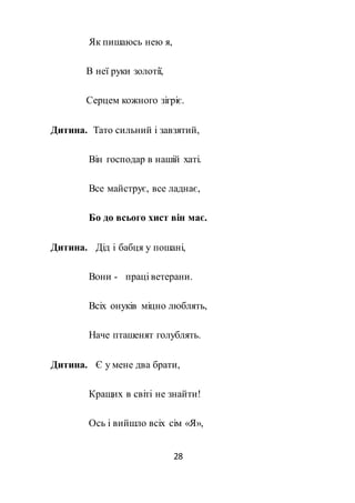 28
Як пишаюсь нею я,
В неї руки золотії,
Серцем кожного зігріє.
Дитина. Тато сильний і завзятий,
Він господар в нашій хаті.
Все майструє, все ладнає,
Бо до всього хист він має.
Дитина. Дід і бабця у пошані,
Вони - праці ветерани.
Всіх онуків міцно люблять,
Наче пташенят голублять.
Дитина. Є у мене два брати,
Кращих в світі не знайти!
Ось і вийшло всіх сім «Я»,
 