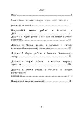 3
Зміст
Вступ..........................................................................................4
Модернізація підходів співпраці дошкільного закладу з
родинами вихованців.............................................................11
Нетрадиційні форми роботи з батьками в
ДНЗ...................................................................................... 18
Додаток 1 Форми роботи з батьками на засадах народної
педагогіки...............................................................................61
Додаток 2 Форми роботи з батьками з питань
психоемоційного розвитку дошкільників............................83
Додаток 3 Форми роботи з батьками пізнавального
змісту.....................................................................................108
Додаток 4 Форми роботи з батьками творчого
характеру...............................................................................114
Додаток 5 Форми роботи з батьками на засадах
патріотичного
виховання..............................................................................145
Використані джерела інформації........................................161
 