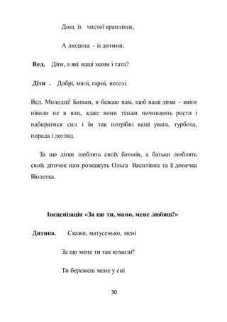 30
Дощ із чистої краплини,
А людина - із дитини.
Вед. Діти, а які ваші мами і тата?
Діти . Добрі, милі, гарні, веселі.
Вед. Молодці! Батьки, я бажаю вам, щоб ваші дітки – квіти
ніколи не в яли, адже вони тільки починають рости і
набиратися сил і їм так потрібні ваші увага, турбота,
порада і догляд.
За що дітки люблять своїх батьків, а батьки люблять
своїх діточок нам розкажуть Ольга Василівна та її донечка
Віолетка.
Інсценізація «За що ти, мамо, мене любиш?»
Дитина. Скажи, матусенько, мені
За що мене ти так кохаєш?
Ти бережеш мене у сні
 