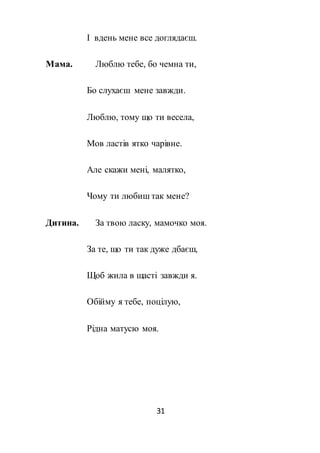 31
І вдень мене все доглядаєш.
Мама. Люблю тебе, бо чемна ти,
Бо слухаєш мене завжди.
Люблю, тому що ти весела,
Мов ластів ятко чарівне.
Але скажи мені, малятко,
Чому ти любиш так мене?
Дитина. За твою ласку, мамочко моя.
За те, що ти так дуже дбаєш,
Щоб жила в щасті завжди я.
Обійму я тебе, поцілую,
Рідна матусю моя.
 