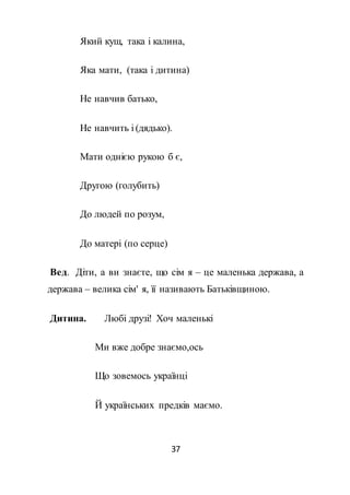 37
Який кущ, така і калина,
Яка мати, (така і дитина)
Не навчив батько,
Не навчить і (дядько).
Мати однією рукою б є,
Другою (голубить)
До людей по розум,
До матері (по серце)
Вед. Діти, а ви знаєте, що сім я – це маленька держава, а
держава – велика сім' я, її називають Батьківщиною.
Дитина. Любі друзі! Хоч маленькі
Ми вже добре знаємо,ось
Що зовемось українці
Й українських предків маємо.
 