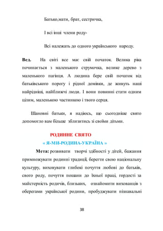38
Батько,мати, брат, сестричка,
І всі інші члени роду-
Всі належать до одного українського народу.
Вед. На світі все має свій початок. Велика ріка
починається з маленького струмочка, велике дерево з
маленького пагінця. А людина бере свій початок від
батьківського порогу і рідної домівки, де живуть наші
найрідніші, найближчі люди. І вони повинні стати одним
цілим, маленькою частинкою і твого серця.
Шановні батьки, я надіюсь, що сьогодніше свято
допомогло вам більше зблизитись зі своїми дітьми.
РОДИННЕ СВЯТО
« Я-МИ-РОДИНА-УКРАЇНА »
Мета: розвивати творчі здібності у дітей, бажання
примножувати родинні традиції, берегти свою національну
культуру, виховувати глибокі почуття любові до батьків,
свого роду, почуття пошани до їхньої праці, гордості за
майстерність родичів, близьких, ознайомити вихованців з
оберегами української родини, пробуджувати пізнавальні
 