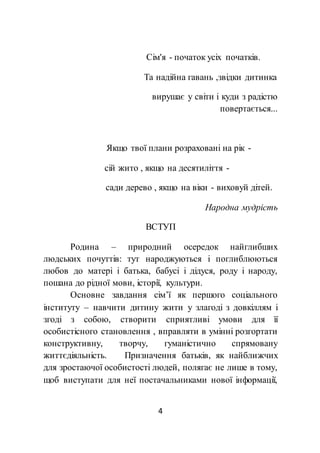 4
Сім'я - початок усіх початків.
Та надійна гавань ,звідки дитинка
вирушає у світи і куди з радістю
повертається...
Якщо твої плани розраховані на рік -
сій жито , якщо на десятиліття -
сади дерево , якщо на віки - виховуй дітей.
Народна мудрість
ВСТУП
Родина – природний осередок найглибших
людських почуттів: тут народжуються і поглиблюються
любов до матері і батька, бабусі і дідуся, роду і народу,
пошана до рідної мови, історії, культури.
Основне завдання сім’ї як першого соціального
інституту – навчити дитину жити у злагоді з довкіллям і
згоді з собою, створити сприятливі умови для її
особистісного становлення , вправляти в умінні розгортати
конструктивну, творчу, гуманістично спрямовану
життєдіяльність. Призначення батьків, як найближчих
для зростаючої особистості людей, полягає не лише в тому,
щоб виступати для неї постачальниками нової інформації,
 