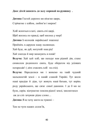 40
Двоє дітей заносять до залу коровай на рушнику .
Дитина Гостей дорогих ми вітаємо щиро,
Стрічаємо з хлібом, любов’ю і миром!
Хліб ясниться в хаті, сяють очі щирі,
Щоб жилось по правді, щоб жилось у мирі!
Дитина Із колосків вкраїнської пшениці
Прийміть в дарунок нашу паляницю.
Хай буде, як дуб, могутній наш рід!
Хай злагода й мир запанують в повік!
Ведуча: Хай цей хліб, що нагадує вам рідний дім, стане
символом родинного свята, буде оберегом від усіляких
негараздів! ( діти ставлять хліб на стіл).
Ведуча: Народилися ми і живемо на такій чудовій
мальовничій землі – в нашій славній Україні. Тут жили
наші прадіди й діди, тут живуть наші батьки, тут корінь
роду українського, що сягає сивої давнини. І де б ми не
були, скрізь відчуваємо поклик рідної землі, хвилюємося
аж до сліз зачувши рідне слово…
Дитина Я не хочу жити на чужині –
Там не чути наших солов’їв,
 