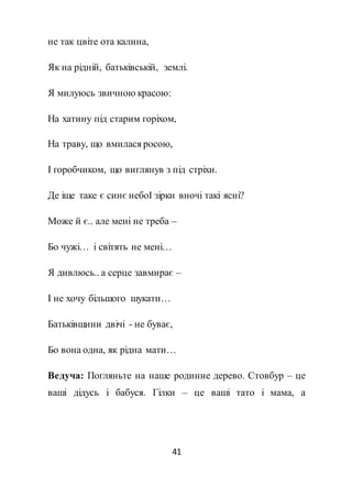 41
не так цвіте ота калина,
Як на рідній, батьківській, землі.
Я милуюсь звичною красою:
На хатину під старим горіхом,
На траву, що вмилася росою,
І горобчиком, що виглянув з під стріхи.
Де іще таке є синє небоІ зірки вночі такі ясні?
Може й є.. але мені не треба –
Бо чужі… і світять не мені…
Я дивлюсь.. а серце завмирає –
І не хочу більшого шукати…
Батьківщини двічі - не буває,
Бо вона одна, як рідна мати…
Ведуча: Погляньте на наше родинне дерево. Стовбур – це
ваші дідусь і бабуся. Гілки – це ваші тато і мама, а
 