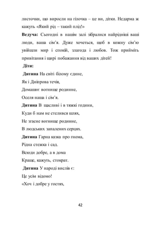 42
листочки, що виросли на гілочка – це ви, дітки. Недарма ж
кажуть «Який рід – такий плід!»
Ведуча: Сьогодні в нашім залі зібралися найрідніші ваші
люди, ваша сім’я. Дуже хочеться, щоб в кожну сім’ю
увійшли мир і спокій, злагода і любов. Тож прийміть
привітання і щирі побажання від ваших дітей!
Діти:
Дитина На світі білому єдине,
Як і Дніпрова течія,
Домашнє вогнище родинне,
Оселя наша і сім’я.
Дитина В щасливі і в тяжкі години,
Куди б нам не стелився шлях,
Не згасне вогнище родинне,
В людських запалених серцях.
Дитина Гарна казка про гнома,
Рідна стежка і сад.
Всюди добре, а в дома
Краще, кажуть, стократ.
Дитина У народі вислів є:
Це усім відомо!
«Хоч і добре у гостях,
 