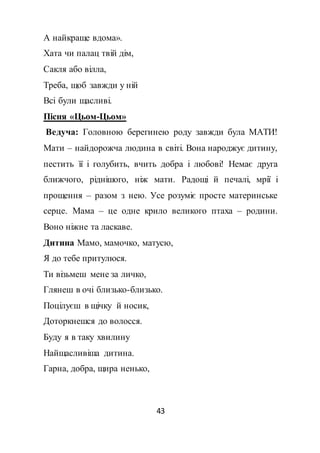 43
А найкраще вдома».
Хата чи палац твій дім,
Сакля або вілла,
Треба, щоб завжди у ній
Всі були щасливі.
Пісня «Цьом-Цьом»
Ведуча: Головною берегинею роду завжди була МАТИ!
Мати – найдорожча людина в світі. Вона народжує дитину,
пестить її і голубить, вчить добра і любові! Немає друга
ближчого, ріднішого, ніж мати. Радощі й печалі, мрії і
прощення – разом з нею. Усе розуміє просте материнське
серце. Мама – це одне крило великого птаха – родини.
Воно ніжне та ласкаве.
Дитина Мамо, мамочко, матусю,
Я до тебе притулюся.
Ти візьмеш мене за личко,
Глянеш в очі близько-близько.
Поцілуєш в щічку й носик,
Доторкнешся до волосся.
Буду я в таку хвилину
Найщасливіша дитина.
Гарна, добра, щира ненько,
 
