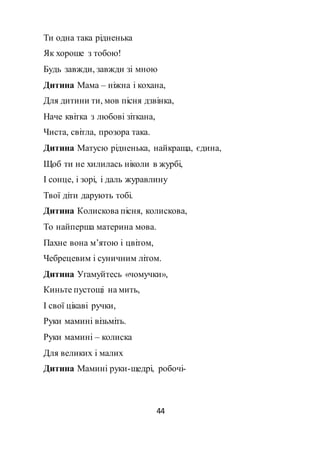 44
Ти одна така рідненька
Як хороше з тобою!
Будь завжди, завжди зі мною
Дитина Мама – ніжна і кохана,
Для дитини ти, мов пісня дзвінка,
Наче квітка з любові зіткана,
Чиста, світла, прозора така.
Дитина Матусю рідненька, найкраща, єдина,
Щоб ти не хилилась ніколи в журбі,
І сонце, і зорі, і даль журавлину
Твої діти дарують тобі.
Дитина Колискова пісня, колискова,
То найперша материна мова.
Пахне вона м’ятою і цвітом,
Чебрецевим і суничним літом.
Дитина Угамуйтесь «чомучки»,
Киньте пустощі на мить,
І свої цікаві ручки,
Руки мамині візьміть.
Руки мамині – колиска
Для великих і малих
Дитина Мамині руки-щедрі, робочі-
 