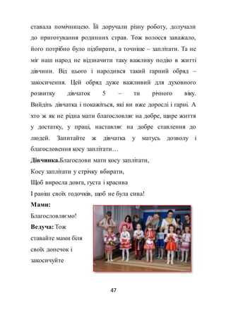 47
ставала помічницею. Їй доручали різну роботу, долучали
до приготування родинних страв. Тож волосся заважало,
його потрібно було підбирати, а точніше – заплітати. Та не
міг наш народ не відзначити таку важливу подію в житті
дівчини. Від цього і народився такий гарний обряд –
закосичення. Цей обряд дуже важливий для духовного
розвитку дівчаток 5 – ти річного віку.
Вийдіть дівчатка і покажіться, які ви вже дорослі і гарні. А
хто ж як не рідна мати благословляє на добре, щире життя
у достатку, у праці, наставляє на добре ставлення до
людей. Запитайте ж дівчатка у матусь дозволу і
благословення косу заплітати…
Дівчинка.Благослови мати косу заплітати,
Косу заплітати у стрічку вбирати,
Щоб виросла довга, густа і красива
І раніш своїх годочків, щоб не була сива!
Мами:
Благословляємо!
Ведуча: Тож
ставайте мами біля
своїх донечок і
закосичуйте
 