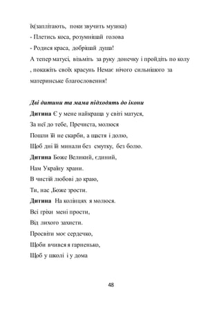 48
їх(заплітають, поки звучить музика)
- Плетись коса, розумнішай голова
- Родися краса, добрішай душа!
А тепер матусі, візьміть за руку донечку і пройдіть по колу
, покажіть своїх красунь Немає нічого сильнішого за
материнське благословення!
Дві дитини та мама підходять до ікони
Дитина Є у мене найкраща у світі матуся,
За неї до тебе, Пречиста, молюся
Пошли їй не скарби, а щастя і долю,
Щоб дні їй минали без смутку, без болю.
Дитина Боже Великий, єдиний,
Нам Україну храни.
В чистій любові до краю,
Ти, нас ,Боже зрости.
Дитина На колінцях я молюся.
Всі гріхи мені прости,
Від лихого захисти.
Просвіти моє сердечко,
Щоби вчився я гарненько,
Щоб у школі і у дома
 