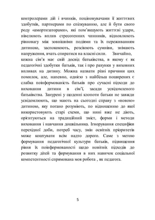 5
контролерами дій і вчинків, поціновувачами її життєвих
здобутків, партнерами по спілкуванню, але й бути свого
роду «амортизаторами», які пом’якшують життєві удари,
нівелюють вплив стресогенних чинників, відновлюють
рівновагу між зовнішніми подіями та їх переживанням
дитиною, заспокоюють, розсіюють сумніви, знімають
напруження, вчать спиратися на власні сили. Звичайно,
кожна сім’я має свій досвід батьківства, в якому є як
педагогічні здобутки батьків, так і про рахунки у виховних
впливах на дитину. Можна назвати різні причини цих
помилок, але, напевно, однією з найбільш поширених є
слабка поінформованість батьків про сучасні підходи до
виховання дитини в сім’ї, засади усвідомленого
батьківства. Занурені у щоденні клопоти батьки не завжди
усвідомлюють, що мають на сьогодні справу з «новою»
дитиною, яку погано розуміють, по відношенню до якої
використовують старі схеми, що нині вже не діють,
орієнтуються на традиційний зміст, форми і методи
виховання і навчання дошкільника. Ігнорування специфіки
перехідної доби, потреб часу, змін освітніх пріоритетів
може коштувати всім надто дорого. Саме з метою
формування педагогічної культури батьків, підвищення
рівня їх поінформованості щодо новітніх підходів до
розвитку дітей та формування в них навичок соціальної
компетентності спрямована моя робота , як педагога.
 