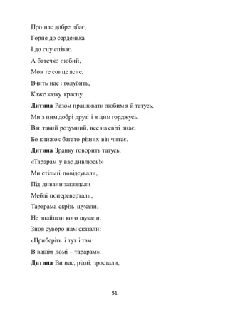 51
Про нас добре дбає,
Горне до серденька
І до сну співає.
А батечко любий,
Мов те сонце ясне,
Вчить нас і голубить,
Каже казку красну.
Дитина Разом працювати любим я й татусь,
Ми з ним добрі друзі і я цим горджусь.
Він такий розумний, все на світі знає,
Бо книжок багато різних він читає.
Дитина Зранку говорить татусь:
«Тарарам у вас дивлюсь!»
Ми стільці повідсували,
Під дивани заглядали
Меблі поперевертали,
Тарарама скрізь шукали.
Не знайшли кого шукали.
Знов суворо нам сказали:
«Приберіть і тут і там
В вашім домі – тарарам».
Дитина Ви нас, рідні, зростали,
 