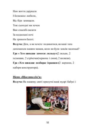 52
Нам життя дарували
І безмежно любили,
Від біди захищали.
Тож сьогодні ми хочем
Вам спасибі сказати
За недоспані ночі
На тривоги багаті.
Ведуча: Діти, а ви хочете подивитися, як ваші тата
допомагали вашим мамам, коли ви були зовсім маленькі?
Гра « Хто швидше замотає ляльку»(2 ляльки, 2
пелюшки, 2 стрічечки(червона і синя), 2 коляски).
Гра «Хто швидше позбирає іграшки»(2 корзини, 2
набори конструктора).
Пісня «Щаслива сім’я»
Ведуча: На нашому святі присутні ваші мудрі бабусі і
 