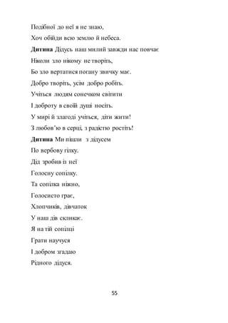 55
Подібної до неї я не знаю,
Хоч обійди всю землю й небеса.
Дитина Дідусь наш милий завжди нас повчає
Ніколи зло нікому не творіть,
Бо зло вертатися погану звичку має.
Добро творіть, усім добро робіть.
Учіться людям сонечком світити
І доброту в своїй душі носіть.
У мирі й злагоді учіться, діти жити!
З любов’ю в серці, з радістю ростіть!
Дитина Ми пішли з дідусем
По вербову гілку.
Дід зробив із неї
Голосну сопілку.
Та сопілка ніжно,
Голосисто грає,
Хлопчиків, дівчаток
У наш дів скликає.
Я на тій сопілці
Грати научуся
І добром згадаю
Рідного дідуся.
 