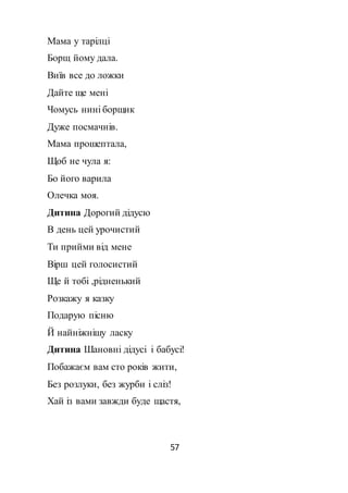57
Мама у тарілці
Борщ йому дала.
Виїв все до ложки
Дайте ще мені
Чомусь нині борщик
Дуже посмачнів.
Мама прошептала,
Щоб не чула я:
Бо його варила
Олечка моя.
Дитина Дорогий дідусю
В день цей урочистий
Ти прийми від мене
Вірш цей голосистий
Ще й тобі ,рідненький
Розкажу я казку
Подарую пісню
Й найніжнішу ласку
Дитина Шановні дідусі і бабусі!
Побажаєм вам сто років жити,
Без розлуки, без журби і сліз!
Хай із вами завжди буде щастя,
 