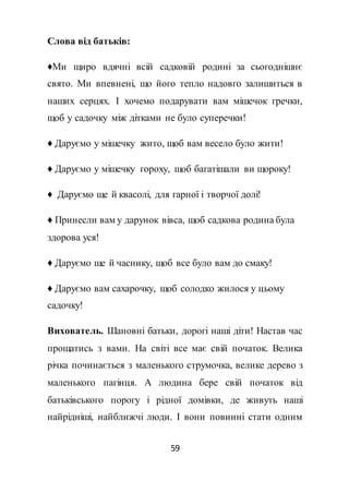 59
Слова від батьків:
♦Ми щиро вдячні всій садковій родині за сьогоднішнє
свято. Ми впевнені, що його тепло надовго залишиться в
наших серцях. І хочемо подарувати вам мішечок гречки,
щоб у садочку між дітками не було суперечки!
♦ Даруємо у мішечку жито, щоб вам весело було жити!
♦ Даруємо у мішечку гороху, щоб багатішали ви щороку!
♦ Даруємо ще й квасолі, для гарної і творчої долі!
♦ Принесли вам у дарунок вівса, щоб садкова родина була
здорова уся!
♦ Даруємо ще й часнику, щоб все було вам до смаку!
♦ Даруємо вам сахарочку, щоб солодко жилося у цьому
садочку!
Вихователь. Шановні батьки, дорогі наші діти! Настав час
прощатись з вами. На світі все має свій початок. Велика
річка починається з маленького струмочка, велике дерево з
маленького пагінця. А людина бере свій початок від
батьківського порогу і рідної домівки, де живуть наші
найрідніші, найближчі люди. І вони повинні стати одним
 
