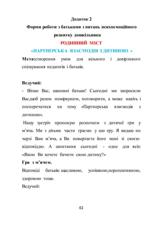61
Додаток 2
Форми роботи з батьками з питань психоемоційного
розвитку дошкільника
РОДИННИЙ МІСТ
«ПАРТНЕРСЬКА ВЗАЄМОДІЯ З ДИТИНОЮ »
Мета:створення умов для вільного і довірливого
спілкування педагогів і батьків.
Ведучий:
- Вітаю Вас, шановні батьки! Сьогодні ми запросили
Вас,щоб разом поміркувати, поговорити, а може навіть і
посперечатися на тему «Партнерська взаємодія з
дитиною».
Нашу зустріч пропоную розпочати з дитячої гри у
м’яча. Ми з дітьми часто граємо у цю гру. Я кидаю по
черзі Вам м’яча, а Ви повертаєте його мені зі своєю
відповіддю. А запитання сьогодні - одне для всіх:
«Якою Ви хочете бачити свою дитину?»
Гра з м’ячем.
Відповіді батьків: щасливою, успішною,перспективною,
здоровою тощо.
Ведучий:
 