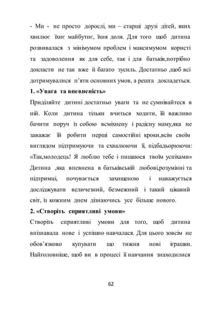 62
- Ми - не просто дорослі, ми – старші друзі дітей, яких
хвилює їхнє майбутнє, їхня доля. Для того щоб дитина
розвивалася з мінімумом проблем і максимумом користі
та задоволення як для себе, так і для батьків,потрібно
докласти не так вже й багато зусиль. Достатньо ,щоб всі
дотримувалися п’яти основних умов, а решта докладеться.
1. «Увага та впевненість»
Приділяйте дитині достатньо уваги та не сумнівайтеся в
ній. Коли дитина тільки вчиться ходити, їй важливо
бачити поруч із собою всміхнену і радісну маму,яка не
заважає їй робити перші самостійні кроки,всім своїм
виглядом підтримуючи та схвалюючи її, підбадьорюючи:
«Так,молодець! Я люблю тебе і пишаюся твоїм успіхами»
Дитина ,яка впевнена в батьківській любові,розумінні та
підтримці, почувається захищеною і наважується
досліджувати величезний, безмежний і такий цікавий
світ, із кожним днем дізнаючись усе більше нового.
2. «Створіть сприятливі умови»
Створіть сприятливі умови для того, щоб дитина
впізнавала нове і успішно навчалася. Для цього зовсім не
обов’язково купувати що тижня нові іграшки.
Найголовніше, щоб ви в процесі її навчання знаходилися
 