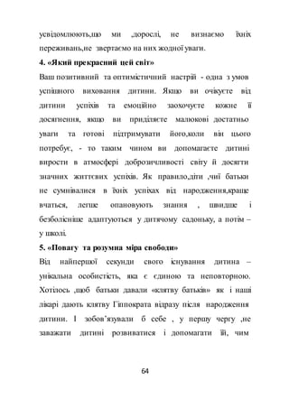 64
усвідомлюють,що ми ,дорослі, не визнаємо їхніх
переживань,не звертаємо на них жодної уваги.
4. «Який прекрасний цей світ»
Ваш позитивний та оптимістичний настрій - одна з умов
успішного виховання дитини. Якщо ви очікуєте від
дитини успіхів та емоційно заохочуєте кожне її
досягнення, якщо ви приділяєте малюкові достатньо
уваги та готові підтримувати його,коли він цього
потребує, - то таким чином ви допомагаєте дитині
вирости в атмосфері доброзичливості світу й досягти
значних життєвих успіхів. Як правило,діти ,чиї батьки
не сумнівалися в їхніх успіхах від народження,краще
вчаться, легше опановують знання , швидше і
безболісніше адаптуються у дитячому садоньку, а потім –
у школі.
5. «Повагу та розумна міра свободи»
Від найпершої секунди свого існування дитина –
унікальна особистість, яка є єдиною та неповторною.
Хотілось ,щоб батьки давали «клятву батьків» як і наші
лікарі дають клятву Гіппократа відразу після народження
дитини. І зобов’язували б себе , у першу чергу ,не
заважати дитині розвиватися і допомагати їй, чим
 