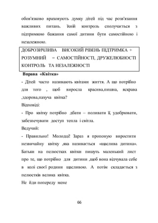 66
обов'язково враховують думку дітей під час розв'язання
важливих питань. їхній контроль сполучається з
підтримкою бажання самої дитини бути самостійною і
незалежною.
ДОБРОЗИЧЛИВА ВИСОКИЙ РІВЕНЬ ПІДТРИМКА +
РОЗУМНИЙ = САМОСТІЙНОСТІ, ДРУЖЕЛЮБНОСТІ
КОНТРОЛЬ ТА НЕЗАЛЕЖНОСТІ
Вправа «Квітка»
- Дітей часто називають квітами життя. А що потрібно
для того , щоб виросла красива,пишна, яскрава
,здорова,пахуча квітка?
Відповіді:
- Про квітку потрібно дбати – поливати її, удобрювати,
забезпечувати доступ тепла і світла.
Ведучий:
- Правильно! Молодці! Зараз я пропоную виростити
незвичайну квітку ,яка називається «щаслива дитина».
Батьки на пелюстках квітки пишуть маленький лист
про те, що потрібно для дитини ,щоб вона відчувала себе
в колі своєї родини щасливою. А потім складається з
пелюстків велика квітка.
Не йди попереду мене
 