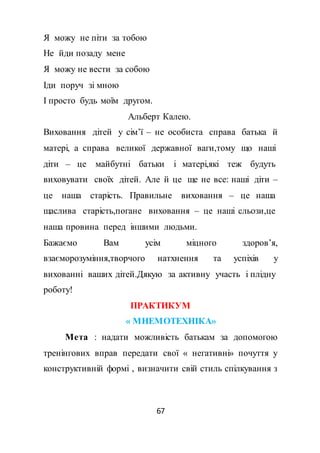 67
Я можу не піти за тобою
Не йди позаду мене
Я можу не вести за собою
Іди поруч зі мною
І просто будь моїм другом.
Альберт Калею.
Виховання дітей у сім’ї – не особиста справа батька й
матері, а справа великої державної ваги,тому що наші
діти – це майбутні батьки і матері,які теж будуть
виховувати своїх дітей. Але й це ще не все: наші діти –
це наша старість. Правильне виховання – це наша
щаслива старість,погане виховання – це наші сльози,це
наша провина перед іншими людьми.
Бажаємо Вам усім міцного здоров’я,
взаєморозуміння,творчого натхнення та успіхів у
вихованні ваших дітей.Дякую за активну участь і плідну
роботу!
ПРАКТИКУМ
« МНЕМОТЕХНІКА»
Мета : надати можливість батькам за допомогою
тренінгових вправ передати свої « негативні» почуття у
конструктивній формі , визначити свій стиль спілкування з
 