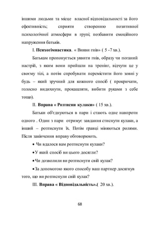 68
іншими людьми та місце власної відповідальності за його
ефективність; сприяти створенню позитивної
психологічної атмосфери в групі; позбавити емоційного
напруження батьків.
І. Психогімнастика. « Вияви гнів» ( 5 -7 хв.).
Батькам пропонується уявити гнів, образу чи поганий
настрій, з яким вони прийшли на тренінг, відчути це у
своєму тілі, а потім спробувати перемістити його зовні у
будь – який зручний для кожного спосіб ( прокричати,
голосно видихнути, прокашляти, вибити руками з себе
тощо).
ІІ. Вправа « Розтисни кулаки» ( 15 хв.).
Батьки об'єднуються в пари і стають одне навпроти
одного . Один з пари отримує завдання стиснути кулаки, а
інший – розтиснути їх. Потім гравці міняються ролями.
Після закінчення вправу обговорюють.
 Чи вдалося вам розтиснути кулаки?
У який спосіб ви цього досягли?
Чи дозволили ви розтиснути свій кулак?
За допомогою якого способу ваш партнер досягнув
того, що ви розтиснули свій кулак?
ІІІ. Вправа « Відповідальність».( 20 хв.).
 