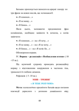 69
Батькам пропонується записати на аркуші паперу по
три фрази на кожен вислів, що починався б:
« Я повинен…»
« Я не можу…»
« Я боюсь…»
Після цього, залишаючи продовження фраз
незмінними, необхідно замінити їх початок, а потім
закінчити:
« Я повинен…» - на « Я хочу…»
« Я не можу…» - на « Я не хочу…»
« Я боюсь…» - на « Я хотів би…»
Обговорення вправи.
ІV. Вправа – релаксація « Позбавлення втоми» ( 10
-15 хв.).
Під музичний супровід проводять релаксаційну
вправу з відстеженням напруження в частинах тіла,
тривалості й глибини дихання.
Рефлексія ( 5 -10 хв.).
МІНІ – ТРЕНІНГ
« Я ТЕБЕ РОЗУМІЮ»
Мета: психологічно просвітити батьків щодо питання
взаємодії дорослого з дитиною дошкільного віку;
 
