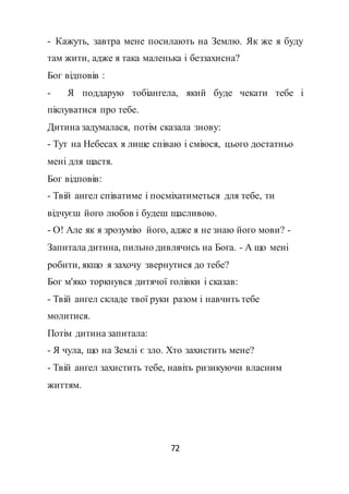 72
- Кажуть, завтра мене посилають на Землю. Як же я буду
там жити, адже я така маленька і беззахисна?
Бог відповів :
- Я поддарую тобіангела, який буде чекати тебе і
піклуватися про тебе.
Дитина задумалася, потім сказала знову:
- Тут на Небесах я лише співаю і сміюся, цього достатньо
мені для щастя.
Бог відповів:
- Твій ангел співатиме і посміхатиметься для тебе, ти
відчуєш його любов і будеш щасливою.
- О! Але як я зрозумію його, адже я не знаю його мови? -
Запитала дитина, пильно дивлячись на Бога. - А що мені
робити, якщо я захочу звернутися до тебе?
Бог м'яко торкнувся дитячої голівки і сказав:
- Твій ангел складе твої руки разом і навчить тебе
молитися.
Потім дитина запитала:
- Я чула, що на Землі є зло. Хто захистить мене?
- Твій ангел захистить тебе, навіть ризикуючи власним
життям.
 