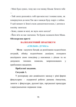 73
- Мені буде сумно, тому що я не зможу більше бачити тебе
...
- Твій ангел розповість тобі про мене все і покаже шлях, як
повернутися до мене.Так що я завжди буду поруч з тобою.
У цей момент із Землі стали доноситися голоси, і дитина в
поспіху запитала:
- Боже, скажи ж мені, як звуть мого ангела?
- Його ім'я не має значення. Ти будеш називати його Мама.
Обговорення притчі
ВАЛЕОЛОГІЧНИЙ ПРАКТИКУМ
«СПІЛЬНА ДУМКА»
Мета : залучити батьків до розв'язання педагогічних
ситуацій, обміну педагогічним досвідом; спонукати
аналізувати свою поведінку у взаєминах з дітьми та не
допускати типових помилок, запропонованих у
проблемних завданнях.
Проблемні завдання.
Ситуація 1.
У розпорядку дня дошкільного закладу є різні форми
фізкультурно – оздоровчої роботи: ранкова гімнастика,
заняття з фізкультури, рухливі ігри, гартувальні процедури
з корегувальними вправами тощо.
 
