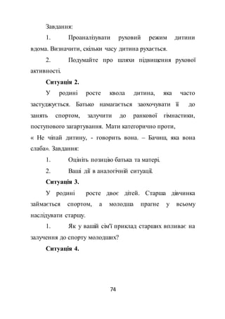 74
Завдання:
1. Проаналізувати руховий режим дитини
вдома. Визначити, скільки часу дитина рухається.
2. Подумайте про шляхи підвищення рухової
активності.
Ситуація 2.
У родині росте квола дитина, яка часто
застуджується. Батько намагається заохочувати її до
занять спортом, залучити до ранкової гімнастики,
поступового загартування. Мати категорично проти,
« Не чіпай дитину, - говорить вона. – Бачиш, яка вона
слаба». Завдання:
1. Оцініть позицію батька та матері.
2. Ваші дії в аналогічній ситуації.
Ситуація 3.
У родині росте двоє дітей. Старша дівчинка
займається спортом, а молодша прагне у всьому
наслідувати старшу.
1. Як у вашій сім'ї приклад старших впливає на
залучення до спорту молодших?
Ситуація 4.
 