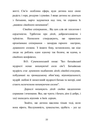 77
житті. Сім’я- особлива сфера, куди дитина несе свою
радість і горе, роздуми і сумніви. І якщо дитина не ділиться
з батьками, варто задуматися над тим, чи справна їх
„машина сімейного виховання”.
Сімейне спілкування... Від цих слів віє теплотою і
сердечністю. Турботою про дітей, доброзичливістю і
чуйністю. Психологи стверджують, що правильно
організоване спілкування – запорука гарного настрою,
душевного спокою. З іншого боку, встановлено, що ніде
люди не роблять один одному так боляче, як вдома, в
сімейних конфліктах.
В.О. Сухомлинський пише: ”Без батьківської
мудрості немає виховуючої сили сім’ї. Батьківська
мудрість стає духовним надбанням дітей; сімейні стосунки,
побудовані на громадському обов’язку, відповідальності,
мудрій любові й вимогливій мудрості батька та матері, самі
стають величезною виховуючою силою”.
Дорослі виховують дітей своїми щоденними
справами і вчинками. Все, що чують і бачать діти (і добре, і
зле) знаходить відгомін в їхніх серцях.
Знайте, що дитина щаслива тільки тоді, коли
вона вірить. Неслухняність, зухвальство, грубість – усе це
 
