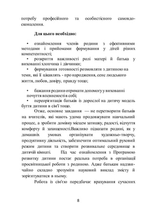 8
потребу професійного та особистісного самовдо-
сконалення.
Для цього необхідно:
• ознайомлення членів родини з ефективними
методами і прийомами формування у дітей різних
компетентності;
• розкриття важливості ролі матері й батька у
вихованні хлопчика і дівчинки;
• формування готовності розмовляти з дитиною на
теми, які її цікавлять - про народження, сенс людського
життя, любов, довіру, правду тощо;
• бажання родини отримати допомогуувихованні
почуття впевненостів собі;
• переорієнтація батьків із дорослої на дитячу модель
буття дитини в сім'ї тощо.
Отже, основне завдання — не перетворити батьків
на вчителів, які мають удома продовжувати навчальний
процес, а зробити домівку місцем затишку, радості, відчуття
комфорту й захищеності.Важливо підказати родині, як у
домашніх умовах організувати художньо-творчу,
продуктивну діяльність, забезпечити оптимальний руховий
режим дитини та створити розвивальне середовище в
дитячій кімнаті. Під час ознайомлення з Програмою
розвитку дитини постає реальна потреба в організації
просвітницької роботи з родиною. Адже батькам надзви-
чайно складно зрозуміти науковий виклад змісту й
зорієнтуватися в ньому.
Робота із сім'єю передбачає врахування сучасних
 
