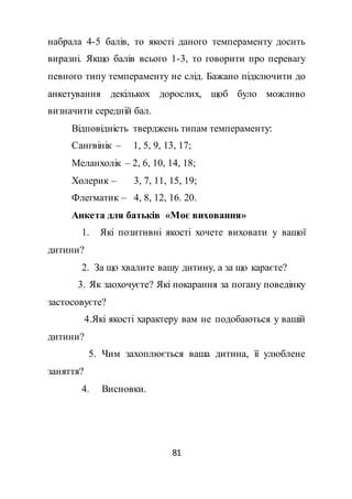 81
набрала 4-5 балів, то якості даного темпераменту досить
виразні. Якщо балів всього 1-3, то говорити про перевагу
певного типу темпераменту не слід. Бажано підключити до
анкетування декількох дорослих, щоб було можливо
визначити середній бал.
Відповідність тверджень типам темпераменту:
Сангвінік – 1, 5, 9, 13, 17;
Меланхолік – 2, 6, 10, 14, 18;
Холерик – 3, 7, 11, 15, 19;
Флегматик – 4, 8, 12, 16. 20.
Анкета для батьків «Моє виховання»
1. Які позитивні якості хочете виховати у вашої
дитини?
2. За що хвалите вашу дитину, а за що караєте?
3. Як заохочуєте? Які покарання за погану поведінку
застосовуєте?
4.Які якості характеру вам не подобаються у вашій
дитини?
5. Чим захоплюється ваша дитина, її улюблене
заняття?
4. Висновки.
 