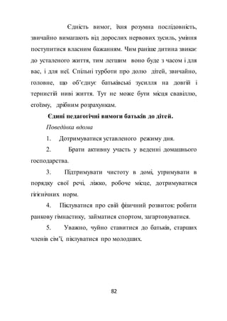 82
Єдність вимог, їхня розумна послідовність,
звичайно вимагають від дорослих нервових зусиль, уміння
поступитися власним бажанням. Чим раніше дитина звикає
до усталеного життя, тим легшим воно буде з часом і для
вас, і для неї. Спільні турботи про долю дітей, звичайно,
головне, що об’єднує батьківські зусилля на довгій і
тернистій ниві життя. Тут не може бути місця свавіллю,
егоїзму, дрібним розрахункам.
Єдині педагогічні вимоги батьків до дітей.
Поведінка вдома
1. Дотримуватися уставленого режиму дня.
2. Брати активну участь у веденні домашнього
господарства.
3. Підтримувати чистоту в домі, утримувати в
порядку свої речі, ліжко, робоче місце, дотримуватися
гігієнічних норм.
4. Піклуватися про свій фізичний розвиток: робити
ранкову гімнастику, займатися спортом, загартовуватися.
5. Уважно, чуйно ставитися до батьків, старших
членів сім’ї, піклуватися про молодших.
 