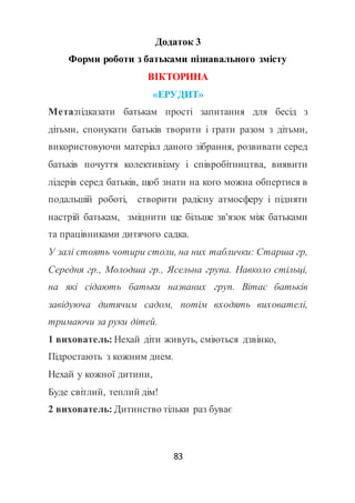 83
Додаток 3
Форми роботи з батьками пізнавального змісту
ВІКТОРИНА
«ЕРУДИТ»
Мета:підказати батькам прості запитання для бесід з
дітьми, спонукати батьків творити і грати разом з дітьми,
використовуючи матеріал даного зібрання, розвивати серед
батьків почуття колективізму і співробітництва, виявити
лідерів серед батьків, щоб знати на кого можна обпертися в
подальшій роботі, створити радісну атмосферу і підняти
настрій батькам, зміцнити ще більше зв'язок між батьками
та працівниками дитячого садка.
У залі стоять чотири столи, на них таблички: Старша гр,
Середня гр., Молодша гр., Ясельна група. Навколо стільці,
на які сідають батьки названих груп. Вітає батьків
завідуюча дитячим садом, потім входять вихователі,
тримаючи за руки дітей.
1 вихователь: Нехай діти живуть, сміються дзвінко,
Підростають з кожним днем.
Нехай у кожної дитини,
Буде світлий, теплий дім!
2 вихователь: Дитинство тільки раз буває
 