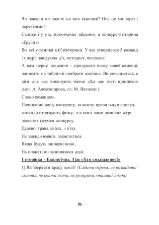 86
Чи завжди ви знаєте на них відповіді? Ось це ми зараз і
перевіримо!
Сьогодні у нас незвичайне зібрання, а конкурс-вікторина
«Ерудит»
Ви всі учасники цієї вікторини. У вас утворилося 5 команд
і є журі: завідуюча д/з, методист, психолог.
А вам перше завдання - придумати назву вашої команді,
написати на табличці і вибрати капітана. Ви совещаетесь, а
діти для вас виконують пісню «До нас гості прийшли»
(муз. А. Александрова, сл. М. Ивенсен )
Слово командам.
Починаємо нашу вікторину, за кожну правильнувідповідь
команди отримують фішку, а в кінці наше шановне журі
підведе підсумки конкурсу.
Дерево, трава, квітка, і птах
Не завжди вміють захиститися.
Якщо будуть знищені вони,
На планеті ми залишимося одні.
1 сторінка - Екологічна. Гра «Хто смышленее!»
1) Як зберігати красу землі? (Садити дерева, не розкидати
сміття, не рвати квіти, не розоряти пташині гнізда)
 