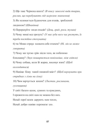 87
2) Що таке Червона книга? (В книгу занесені види тварин,
рослин, що перебувають під загрозою зникнення)
3) Як називається будиночок для птахів, зроблений
людиною? (Шпаківня)
4) Перерахуйте види опадів? (Дощ, град, роса, туман)
5) Чому миші все гризуть? (У них зуби весь час ростуть, їх
треба постійно сточувати)
6) чи Може страус назвати себе птахом? (Ні, він не може
говорити)
7) Чому ми чуємо грім після того, як побачимо
блискавку? (Звук поширюється повільніше, ніж світло)
8) Чому собака, коли їй жарко, висовує язик? (Щоб
охолодитися)
9) Навіщо білку такий пишний хвіст? (Щоб кермувати при
стрибках з гілки на гілку)
10) Чим харчується коник? (Листям, рослинами,
гусеницями)
У світі багато казок, сумних та кумедних,
І прожити на світі нам не можна без них.
Нехай герої казок дарують нам тепло,
Нехай добро навіки перемагає зло.
 