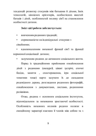 9
тенденцій розвитку стосунків між батьками й дітьми, їхніх
технологій, ціннісних орієнтирів, особистісних якостей
батьків і дітей, особливостей впливу сім'ї на становлення
особистості дитини.
Зміст цієї роботи забезпечується:
• вивченням родиннихтрадицій;
• спрямованістю на індивідуальні стосунки з
сімейними;
• вдосконаленням виховної функції сім'ї та функції
первинної соціалізації дитини;
• залученням родини до активного соціального життя.
Поряд із традиційними прийомами ознайомлення
дітей з родинами (екскурсії, цікаві зустрічі, етичні
бесіди, заняття , спостереження, ігри соціальної
тематики тощо) варто залучати їх до складання
родовідного дерева, розглядання родинних фотографій,
ознайомлення з документами, листами, родинними
реліквіями.
Отже, родина є основним соціальним інститутом,
відповідальним за виховання зростаючої особистості.
Особливість виховних впливів родини полягає в
емоційному характері взаємин її членів між собою та з
 