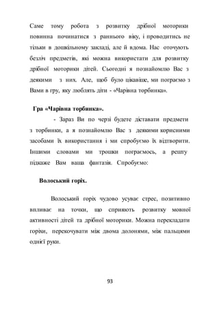 93
Саме тому робота з розвитку дрібної моторики
повинна починатися з раннього віку, і проводитись не
тільки в дошкільному закладі, але й вдома. Нас оточують
безліч предметів, які можна використати для розвитку
дрібної моторики дітей. Сьогодні я познайомлю Вас з
деякими з них. Але, щоб було цікавіше, ми пограємо з
Вами в гру, яку люблять діти - «Чарівна торбинка».
Гра «Чарівна торбинка».
- Зараз Ви по черзі будете діставати предмети
з торбинки, а я познайомлю Вас з деякими корисними
засобами їх використання і ми спробуємо їх відтворити.
Іншими словами ми трошки пограємось, а решту
підкаже Вам ваша фантазія. Спробуємо:
Волоський горіх.
Волоський горіх чудово усуває стрес, позитивно
впливає на точки, що сприяють розвитку мовної
активності дітей та дрібної моторики. Можна перекладати
горіхи, перекочувати між двома долонями, між пальцями
однієї руки.
 