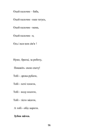 96
Оцей пальчик - баба,
Оцей пальчик - наш татусь,
Оцей пальчик - мама,
Оцей пальчик - я,
Ось і вся моя сім'я !
Нумо, братці, за роботу,
Покажіть свою охоту!
Тобі - дрова рубати,
Тобі - печі топити,
Тобі - воду носити,
Тобі - тісто місити,
А тобі - обід варити.
Зубна щітка.
 