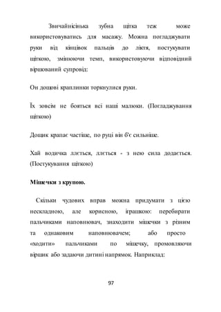 97
Звичайнісінька зубна щітка теж може
використовуватись для масажу. Можна погладжувати
руки від кінцівок пальців до ліктя, постукувати
щіткою, змінюючи темп, використовуючи відповідний
віршований супровід:
Он дощові краплинки торкнулися руки.
Їх зовсім не бояться всі наші малюки. (Погладжування
щіткою)
Дощик крапає частіше, по руці він б'є сильніше.
Хай водичка ллється, ллється - з нею сила додається.
(Постукування щіткою)
Мішечки з крупою.
Скільки чудових вправ можна придумати з цією
нескладною, але корисною, іграшкою: перебирати
пальчиками наповнювач, знаходити мішечки з різним
та однаковим наповнювачем; або просто
«ходити» пальчиками по мішечку, промовляючи
віршик або задаючи дитині напрямок. Наприклад:
 