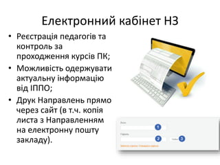 Електронний кабінет НЗ
• Реєстрація педагогів та
контроль за
проходження курсів ПК;
• Можливість одержувати
актуальну інформацію
від ІППО;
• Друк Направлень прямо
через сайт (в т.ч. копія
листа з Направленням
на електронну пошту
закладу).
 