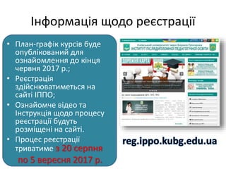 Інформація щодо реєстрації
• План-графік курсів буде
опублікований для
ознайомлення до кінця
червня 2017 р.;
• Реєстрація
здійснюватиметься на
сайті ІППО;
• Ознайомче відео та
Інструкція щодо процесу
реєстрації будуть
розміщені на сайті.
• Процес реєстрації
триватиме з 20 серпня
по 5 вересня 2017 р.
 