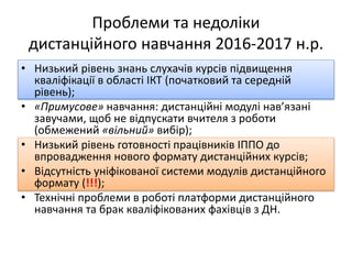 Проблеми та недоліки
дистанційного навчання 2016-2017 н.р.
• Низький рівень знань слухачів курсів підвищення
кваліфікації в області ІКТ (початковий та середній
рівень);
• «Примусове» навчання: дистанційні модулі нав’язані
завучами, щоб не відпускати вчителя з роботи
(обмежений «вільний» вибір);
• Низький рівень готовності працівників ІППО до
впровадження нового формату дистанційних курсів;
• Відсутність уніфікованої системи модулів дистанційного
формату (!!!);
• Технічні проблеми в роботі платформи дистанційного
навчання та брак кваліфікованих фахівців з ДН.
 
