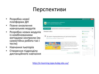 Перспективи
• Розробка нової
платформи ДН
• Повне оновлення
навчальних модулів
• Розробка нових модулів
із комбінованими
методами контролю (як
самостійна робота так і
тести)
• Навчання тьюторів
• Створення підрозділу
дистанційного навчання
http://e-learning.ippo.kubg.edu.ua/
 