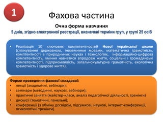 Фахова частина
Очна форма навчання
5 днів, згідно електронної реєстрації, визначені терміни груп, у групі 25 осіб
• Реалізація 10 ключових компетентностей Нової української школи
(спілкування державною, іноземними мовами, математична грамотність,
комптентності в природничих науках і технологіях, інформаційно-цифрова
компетентність, уміння навчатися впродовж життя, соціальні і громадянські
компетентності, підприємливість, загальнокультурна грамотність, екологічна
грамотність і здорове життя).
Форми проведення фахової складової:
• лекції (академічні, вебінари);
• семінари (методичні, наукові, вебінари);
• практичні заняття (майстер-класи, аналіз педагогічної діяльності, тренінги)
• дискусії (тематичні, панельні);
• конференції (з обміну досвідом, підсумкові, наукові, інтернет-конференції,
психологічні тренінги).
1
 