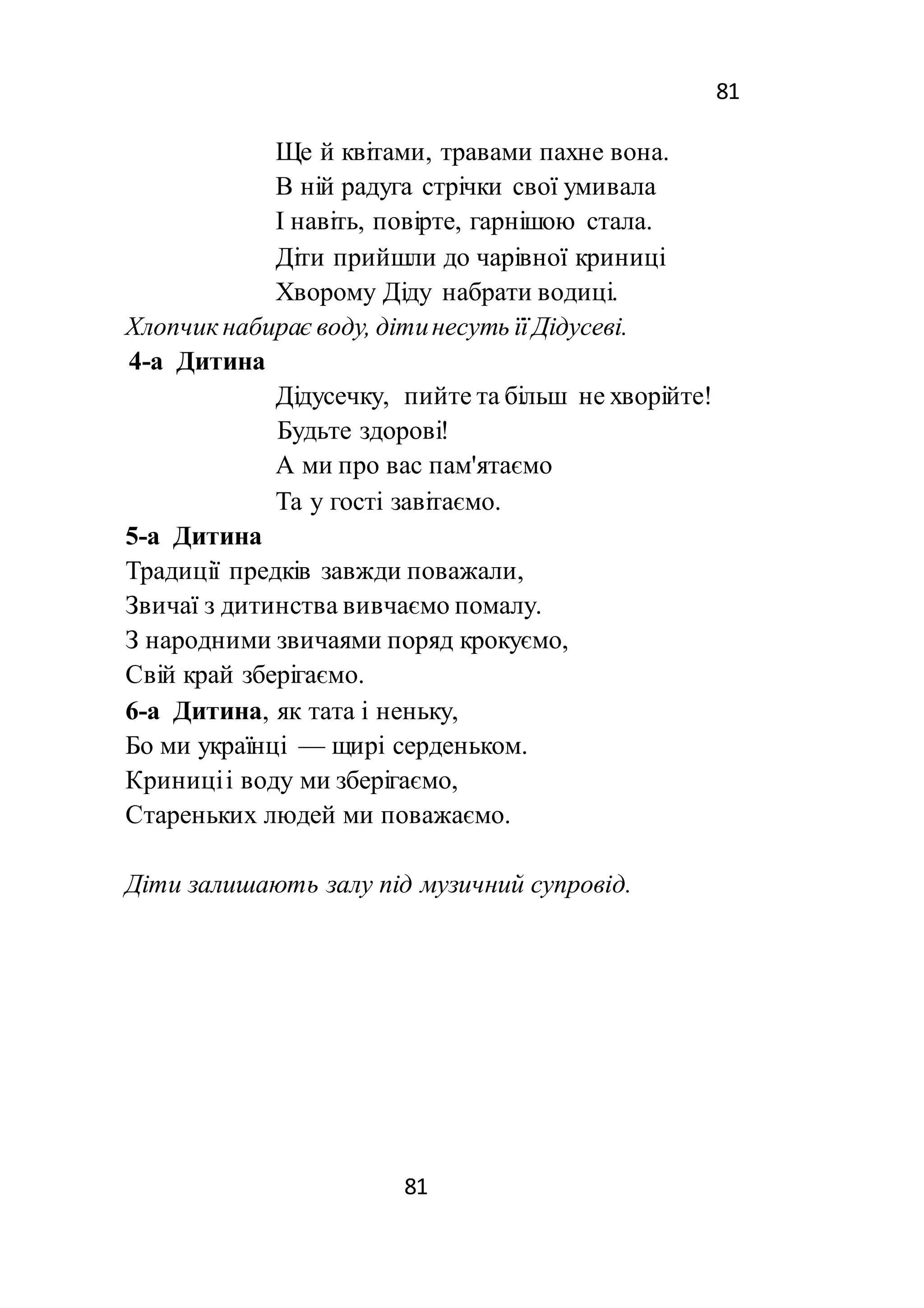 81
81
Ще й квітами, травами пахне вона.
В ній радуга стрічки свої умивала
І навіть, повірте, гарнішою стала.
Діти прийшли до чарівної криниці
Хворому Діду набрати водиці.
Хлопчик набирає воду, дітинесуть її Дідусеві.
4-а Дитина
Дідусечку, пийте та більш не хворійте!
Будьте здорові!
А ми про вас пам'ятаємо
Та у гості завітаємо.
5-а Дитина
Традиції предків завжди поважали,
Звичаї з дитинства вивчаємо помалу.
З народними звичаями поряд крокуємо,
Свій край зберігаємо.
6-а Дитина, як тата і неньку,
Бо ми українці — щирі серденьком.
Криниціі воду ми зберігаємо,
Стареньких людей ми поважаємо.
Діти залишають залу під музичний супровід.
 